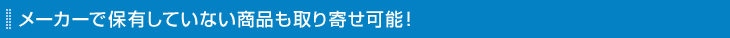 メーカーで保有していない商品も取り寄せ可能！